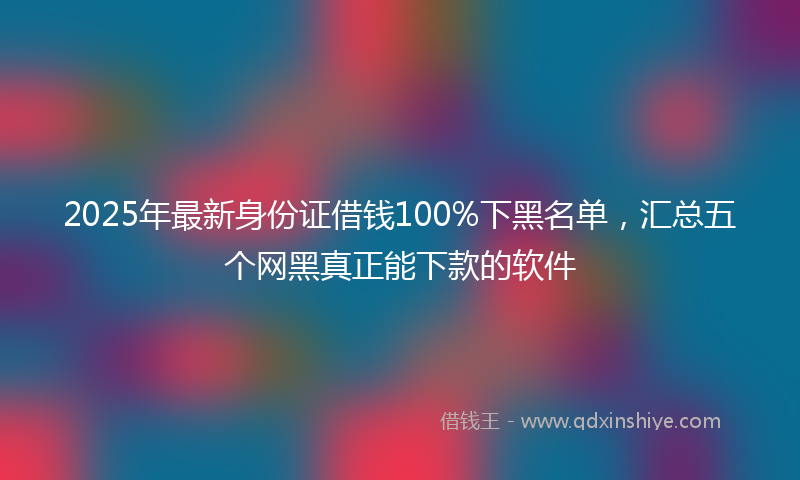 2025年最新身份证借钱100%下黑名单，汇总五个网黑真正能下款的软件