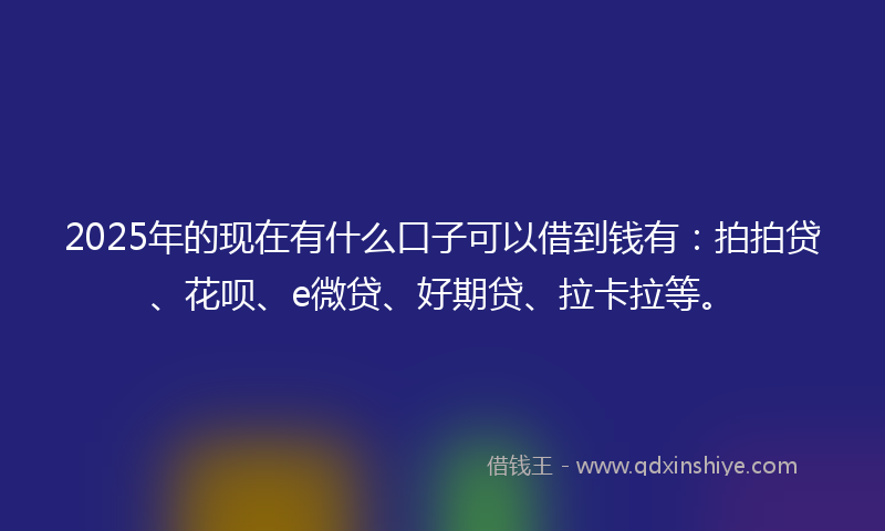 2025年的现在有什么口子可以借到钱有：拍拍贷、花呗、e微贷、好期贷、拉卡拉等。