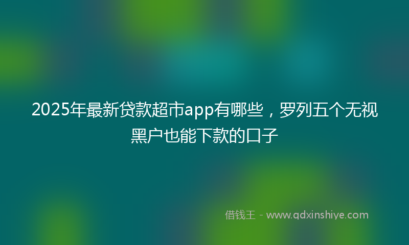 2025年最新贷款超市app有哪些，罗列五个无视黑户也能下款的口子