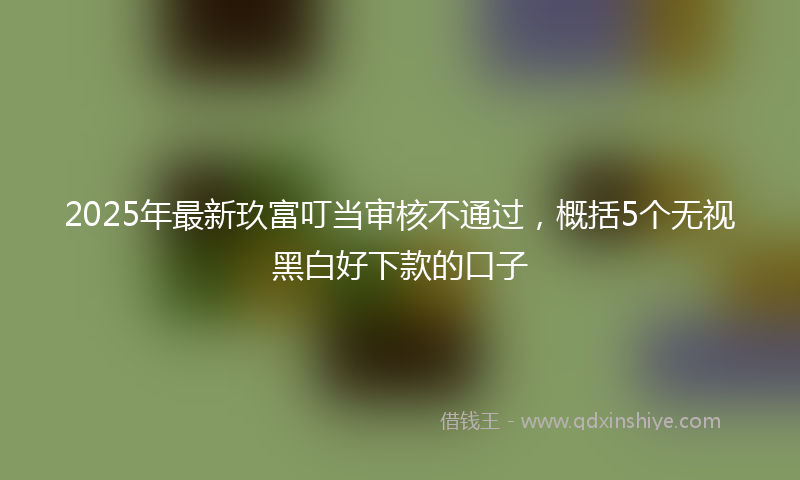 2025年最新玖富叮当审核不通过，概括5个无视黑白好下款的口子