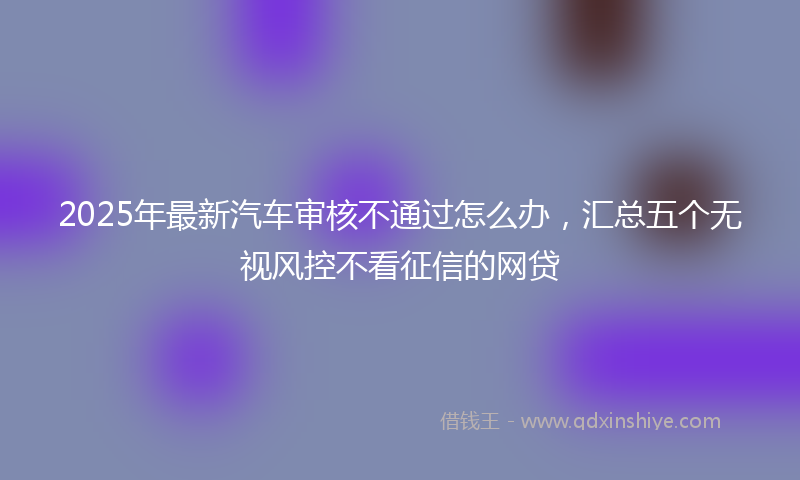 2025年最新汽车审核不通过怎么办，汇总五个无视风控不看征信的网贷