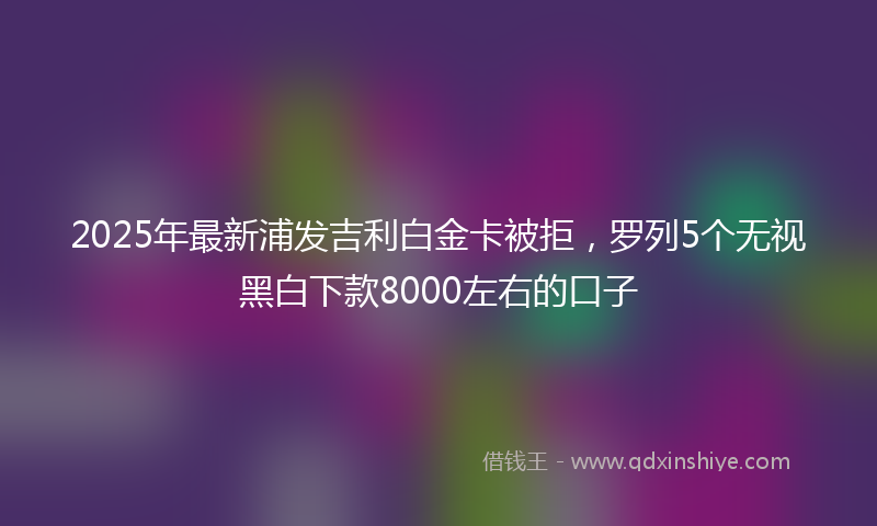 2025年最新浦发吉利白金卡被拒，罗列5个无视黑白下款8000左右的口子