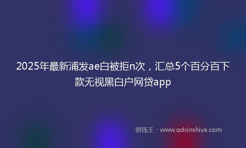 2025年最新浦发ae白被拒n次，汇总5个百分百下款无视黑白户网贷app