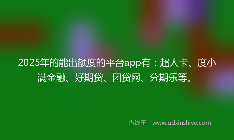 2025年的能出额度的平台app有：超人卡、度小满金融、好期贷、团贷网、分期乐等。