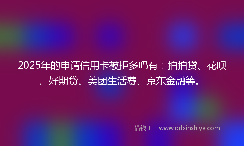 2025年的申请信用卡被拒多吗有：拍拍贷、花呗、好期贷、美团生活费、京东金融等。