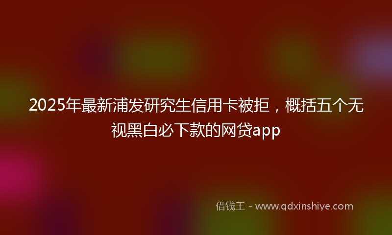 2025年最新浦发研究生信用卡被拒，概括五个无视黑白必下款的网贷app