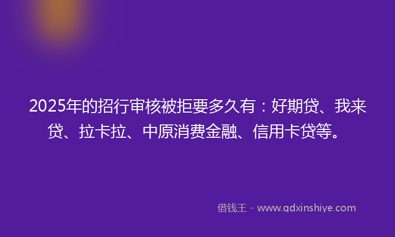 2025年的招行审核被拒要多久有：好期贷、我来贷、拉卡拉、中原消费金融、信用卡贷等。