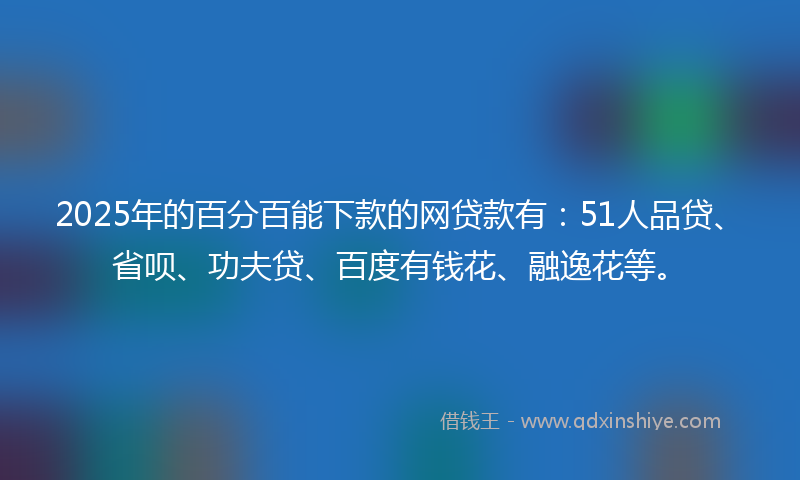 2025年的百分百能下款的网贷款有：51人品贷、省呗、功夫贷、百度有钱花、融逸花等。