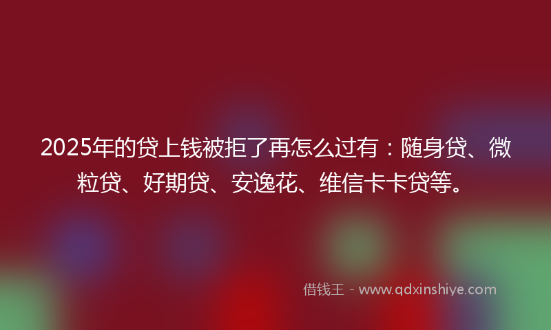 2025年的贷上钱被拒了再怎么过有：随身贷、微粒贷、好期贷、安逸花、维信卡卡贷等。
