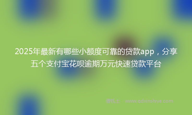 2025年最新有哪些小额度可靠的贷款app，分享五个支付宝花呗逾期万元快速贷款平台