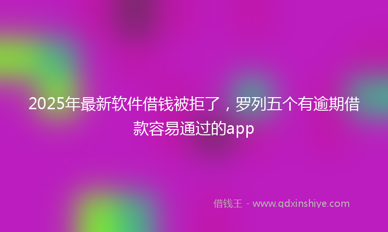2025年最新软件借钱被拒了，罗列五个有逾期借款容易通过的app