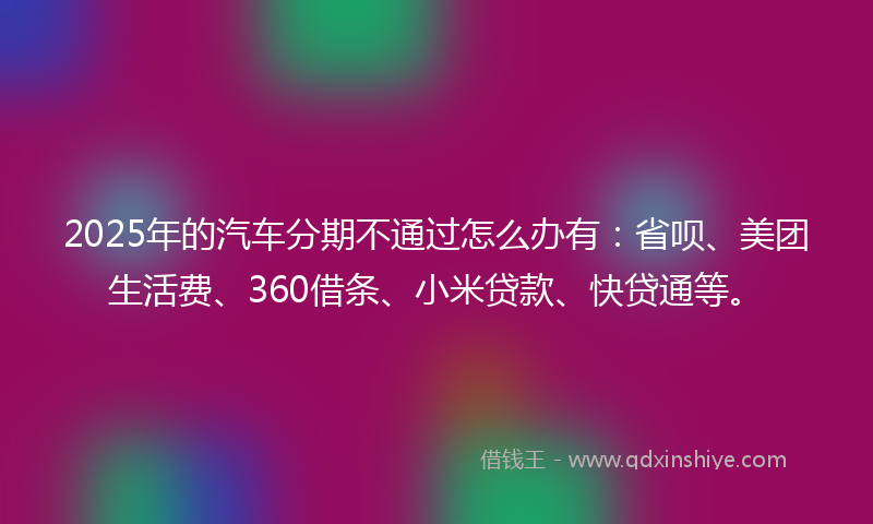 2025年的汽车分期不通过怎么办有：省呗、美团生活费、360借条、小米贷款、快贷通等。