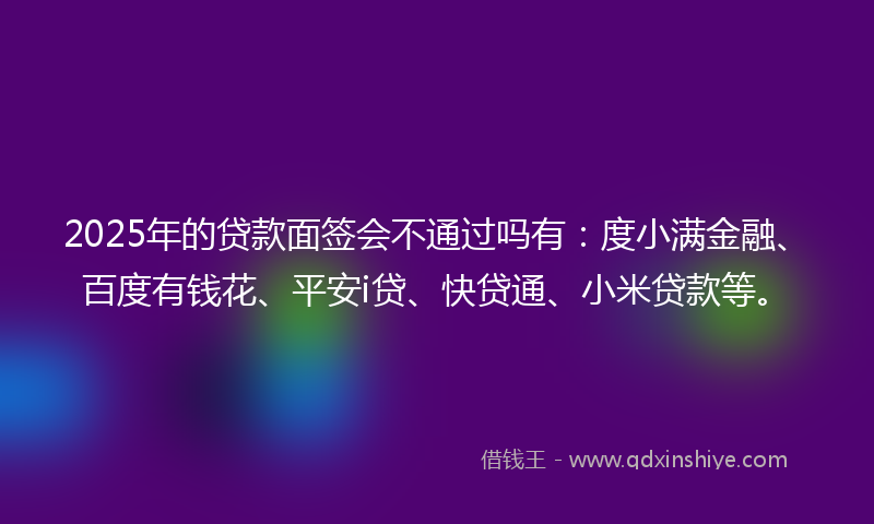 2025年的贷款面签会不通过吗有：度小满金融、百度有钱花、平安i贷、快贷通、小米贷款等。