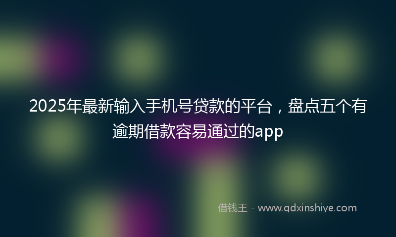 2025年最新输入手机号贷款的平台，盘点五个有逾期借款容易通过的app