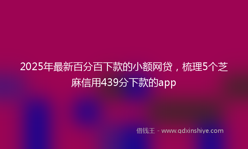 2025年最新百分百下款的小额网贷，梳理5个芝麻信用439分下款的app