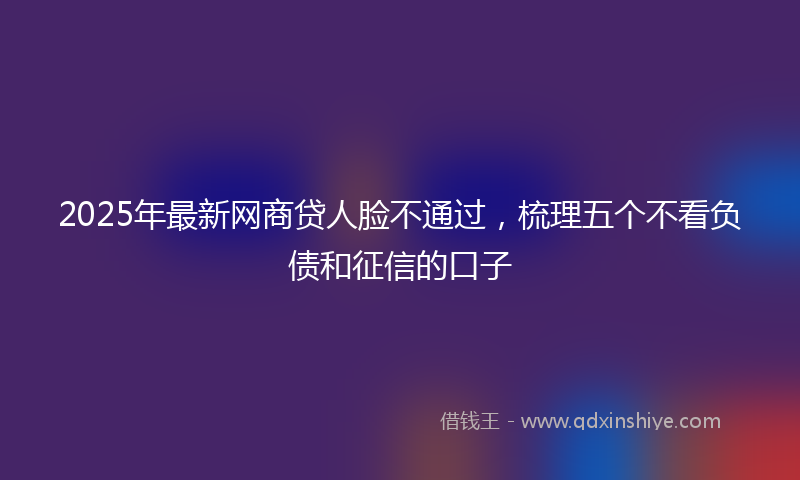 2025年最新网商贷人脸不通过，梳理五个不看负债和征信的口子