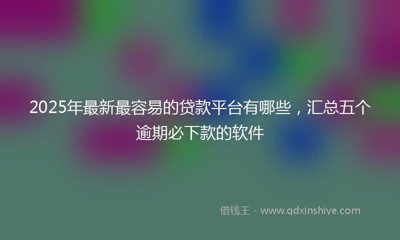 2025年最新最容易的贷款平台有哪些，汇总五个逾期必下款的软件