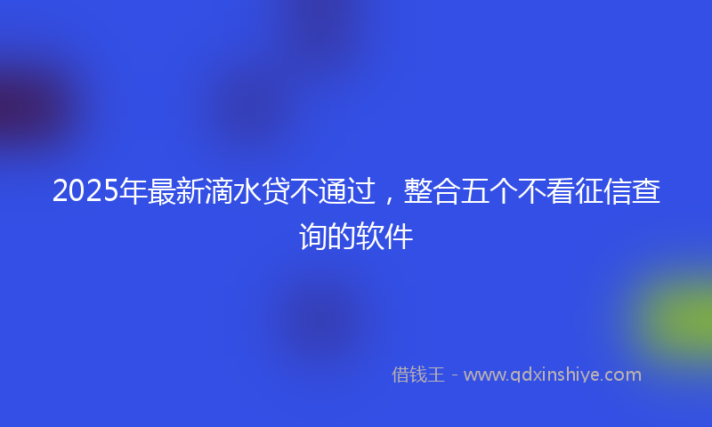 2025年最新滴水贷不通过，整合五个不看征信查询的软件