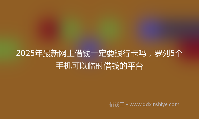 2025年最新网上借钱一定要银行卡吗，罗列5个手机可以临时借钱的平台