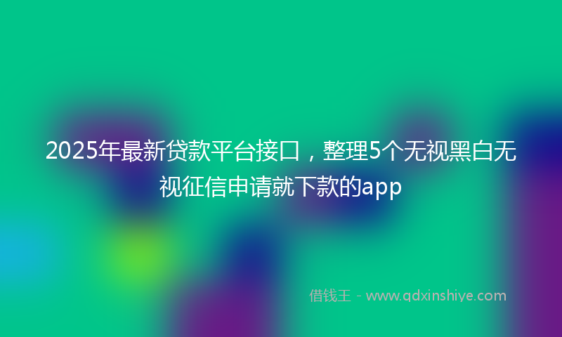 2025年最新贷款平台接口，整理5个无视黑白无视征信申请就下款的app