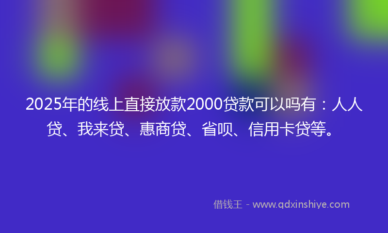 2025年的线上直接放款2000贷款可以吗有：人人贷、我来贷、惠商贷、省呗、信用卡贷等。