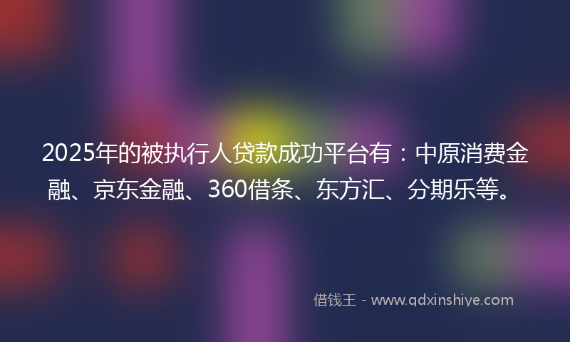 2025年的被执行人贷款成功平台有：中原消费金融、京东金融、360借条、东方汇、分期乐等。