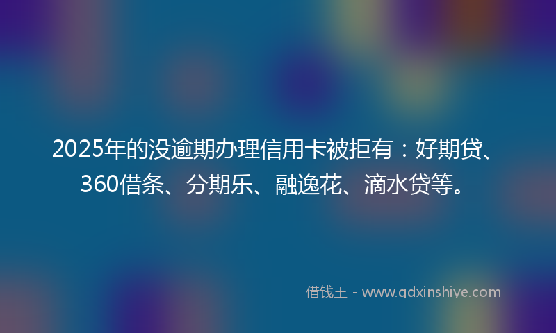 2025年的没逾期办理信用卡被拒有：好期贷、360借条、分期乐、融逸花、滴水贷等。