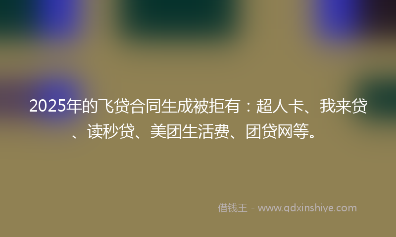 2025年的飞贷合同生成被拒有：超人卡、我来贷、读秒贷、美团生活费、团贷网等。