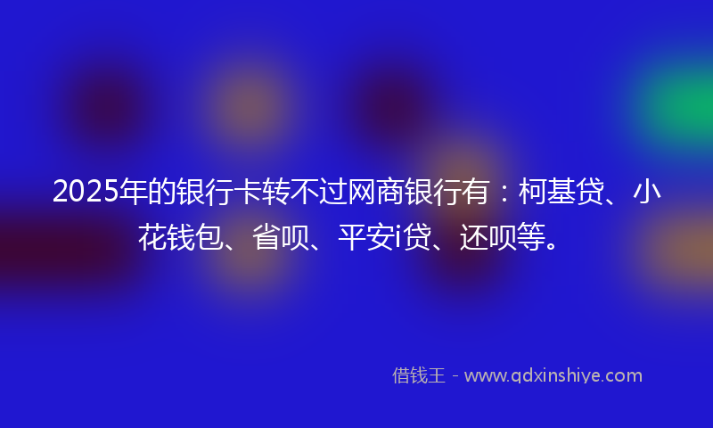 2025年的银行卡转不过网商银行有：柯基贷、小花钱包、省呗、平安i贷、还呗等。