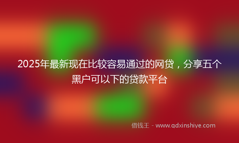 2025年最新现在比较容易通过的网贷，分享五个黑户可以下的贷款平台