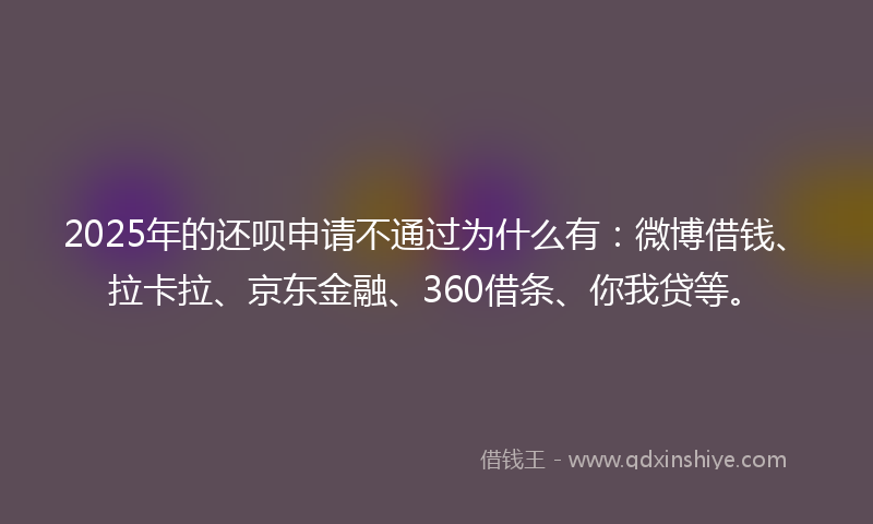 2025年的还呗申请不通过为什么有：微博借钱、拉卡拉、京东金融、360借条、你我贷等。