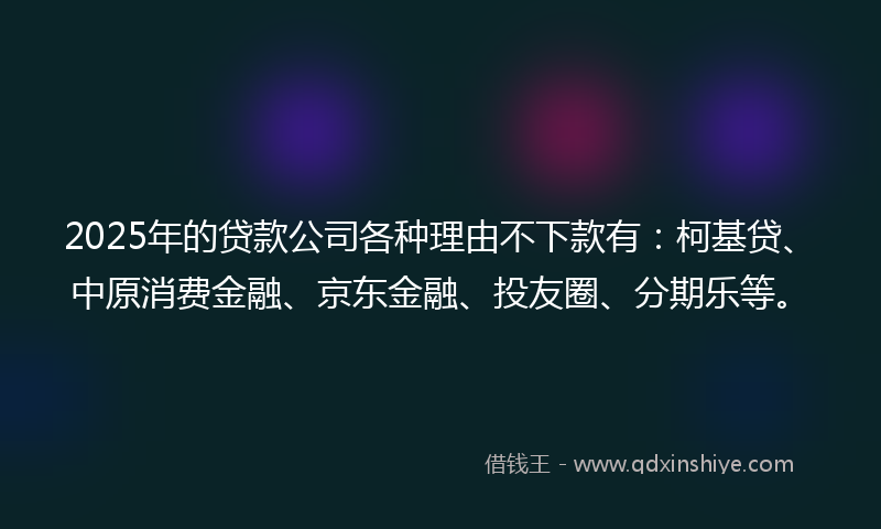 2025年的贷款公司各种理由不下款有：柯基贷、中原消费金融、京东金融、投友圈、分期乐等。