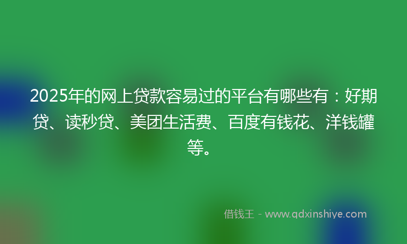 2025年的网上贷款容易过的平台有哪些有：好期贷、读秒贷、美团生活费、百度有钱花、洋钱罐等。