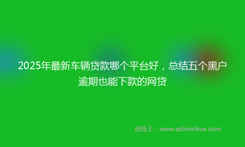 2025年最新车辆贷款哪个平台好，总结五个黑户逾期也能下款的网贷