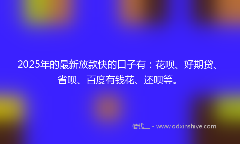 2025年的最新放款快的口子有：花呗、好期贷、省呗、百度有钱花、还呗等。