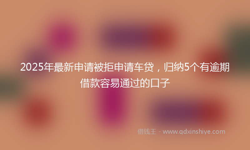 2025年最新申请被拒申请车贷，归纳5个有逾期借款容易通过的口子