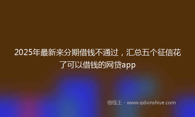 2025年最新来分期借钱不通过，汇总五个征信花了可以借钱的网贷app