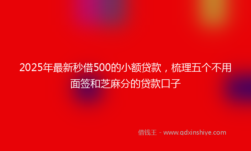 2025年最新秒借500的小额贷款，梳理五个不用面签和芝麻分的贷款口子