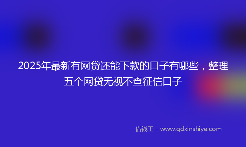2025年最新有网贷还能下款的口子有哪些，整理五个网贷无视不查征信口子