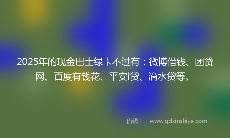 2025年的现金巴士绿卡不过有：微博借钱、团贷网、百度有钱花、平安i贷、滴水贷等。