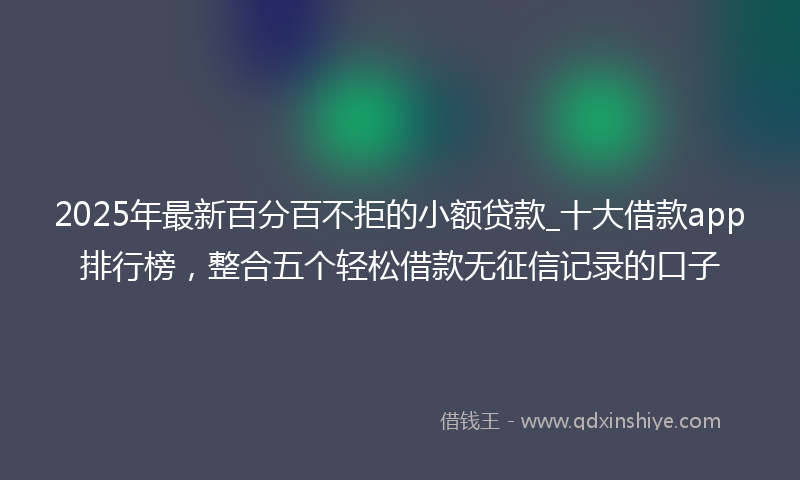 2025年最新百分百不拒的小额贷款_十大借款app排行榜，整合五个轻松借款无征信记录的口子