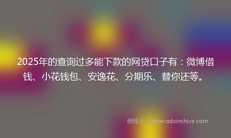 2025年的查询过多能下款的网贷口子有：微博借钱、小花钱包、安逸花、分期乐、替你还等。