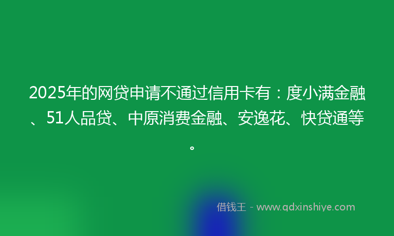 2025年的网贷申请不通过信用卡有：度小满金融、51人品贷、中原消费金融、安逸花、快贷通等。