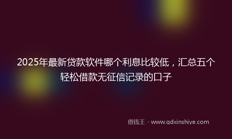 2025年最新贷款软件哪个利息比较低，汇总五个轻松借款无征信记录的口子
