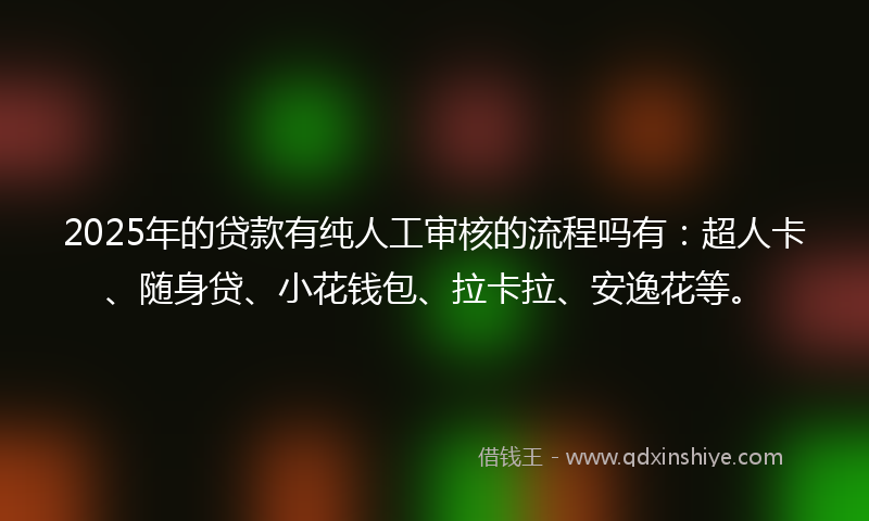 2025年的贷款有纯人工审核的流程吗有：超人卡、随身贷、小花钱包、拉卡拉、安逸花等。
