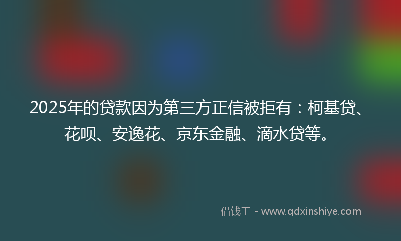 2025年的贷款因为第三方正信被拒有：柯基贷、花呗、安逸花、京东金融、滴水贷等。