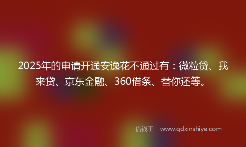 2025年的申请开通安逸花不通过有：微粒贷、我来贷、京东金融、360借条、替你还等。