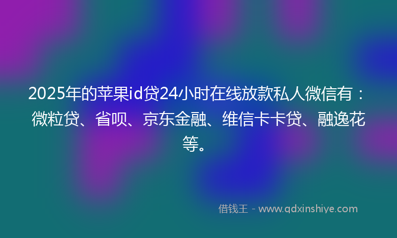 2025年的苹果id贷24小时在线放款私人微信有：微粒贷、省呗、京东金融、维信卡卡贷、融逸花等。