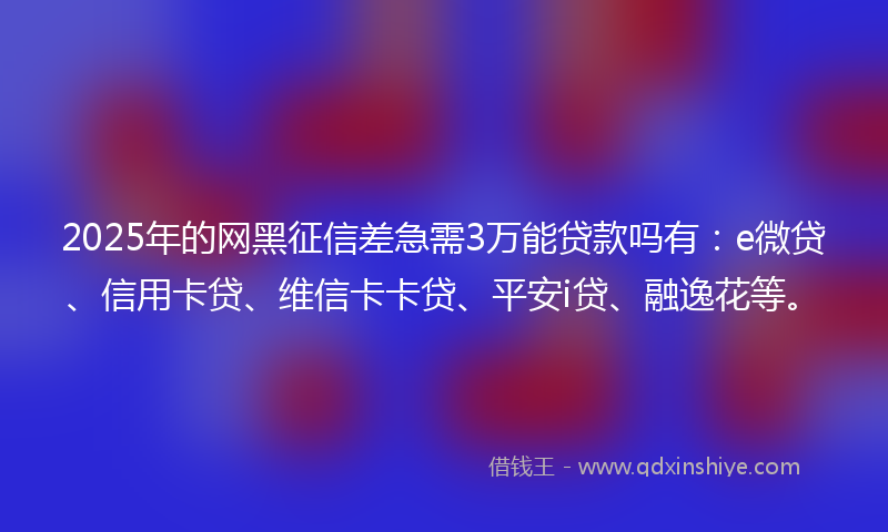 2025年的网黑征信差急需3万能贷款吗有：e微贷、信用卡贷、维信卡卡贷、平安i贷、融逸花等。