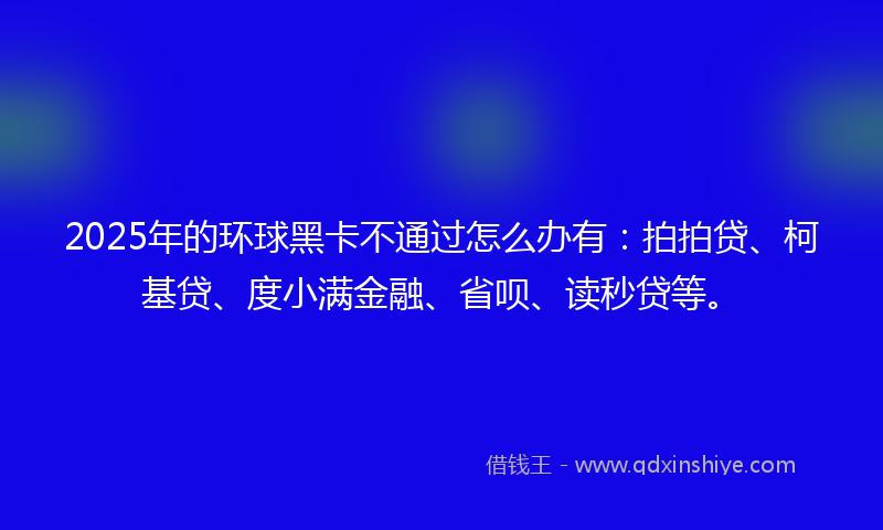 2025年的环球黑卡不通过怎么办有：拍拍贷、柯基贷、度小满金融、省呗、读秒贷等。